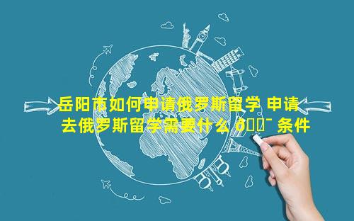 岳阳市如何申请俄罗斯留学 申请去俄罗斯留学需要什么 🐯 条件